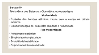 Bertalanffy:
Teoria Geral dos Sistemas x Cibernética: novo paradigma
Modernidade
◦ Explosão das bombas atômicas mexeu com a crença na ciência
moderna
◦ Ciência/redenção do bem-estar para toda a humanidade
Pós-modernidade
◦ Pensamento sistêmico
◦ Simplicidade/complexidade
◦ Estabilidade/instabilidade
◦ Objetividade/intersubjetividade
 