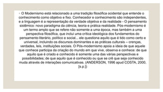 ◦ O Modernismo está relacionado a uma tradição filosófica ocidental que entende o
conhecimento como objetivo e fixo. Conhecedor e conhecimento são independentes,
e a linguagem é a representação da verdade objetiva e da realidade - O pensamento
sistêmico: novo paradigma da ciência, teoria e prática realidade. Pós-modernismo é
um termo amplo que se refere não somente a uma época, mas também a uma
perspectiva filosófica, que inclui uma crítica ideológica dos fundamentos do
pensamento literário, político e social... ele questiona aquilo que é tido como certo e
universal, incluindo os discursos dominantes e as práticas culturais – crenças,
verdades, leis, instituições sociais. O Pós-modernismo apoia a ideia de que aquele
que conhece participa da criação do mundo em que vive, observa e conhece: de que
aquilo que é criado e conhecido é somente uma das várias perspectivas e
possibilidades; de que aquilo que é conhecido ou que se crê que seja conhecido
muda através de interações comunicativas. (ANDERSON, 1996 apud COSTA, 2000,
[s.p.])
 