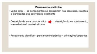 Pensamento sistêmico
◦ Verbo estar - os pensamentos se centralizam nos contextos, relações
e significados que são válidos localmente
◦ Descrição de uma característica descrição do comportamento,
inter-relacional, contextualizado
◦ Pensamento científico – pensamento sistêmico = afirmações/perguntas
 