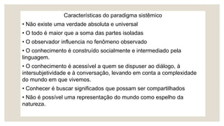 Características do paradigma sistêmico
• Não existe uma verdade absoluta e universal
• O todo é maior que a soma das partes isoladas
• O observador influencia no fenômeno observado
• O conhecimento é construído socialmente e intermediado pela
linguagem.
• O conhecimento é acessível a quem se dispuser ao diálogo, à
intersubjetividade e à conversação, levando em conta a complexidade
do mundo em que vivemos.
• Conhecer é buscar significados que possam ser compartilhados
• Não é possível uma representação do mundo como espelho da
natureza.
 