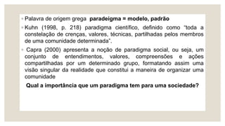 ◦ Palavra de origem grega paradeigma = modelo, padrão
◦ Kuhn (1998, p. 218) paradigma científico, definido como “toda a
constelação de crenças, valores, técnicas, partilhadas pelos membros
de uma comunidade determinada”.
◦ Capra (2000) apresenta a noção de paradigma social, ou seja, um
conjunto de entendimentos, valores, compreensões e ações
compartilhadas por um determinado grupo, formatando assim uma
visão singular da realidade que constitui a maneira de organizar uma
comunidade
Qual a importância que um paradigma tem para uma sociedade?
 