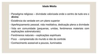 Idade Média
◦ Paradigma religioso – divindade valorizada onde o centro de tudo era o
divino
◦ Existência da verdade em um plano superior
◦ Aperfeiçoamento pessoal, vida meditativa, dedicação plena a divindade
◦ Vida em comunidade (pequenas, unidas, fenômenos materiais com
explicações sobrenaturais)
◦ Fenômenos naturais – explicações espirituais
◦ Foco - compreensão do mundo e não do controle
◦ Conhecimento acessível a poucos, iluminados
 