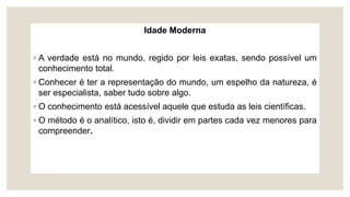 Idade Moderna
◦ A verdade está no mundo, regido por leis exatas, sendo possível um
conhecimento total.
◦ Conhecer é ter a representação do mundo, um espelho da natureza, é
ser especialista, saber tudo sobre algo.
◦ O conhecimento está acessível aquele que estuda as leis científicas.
◦ O método é o analítico, isto é, dividir em partes cada vez menores para
compreender.
 
