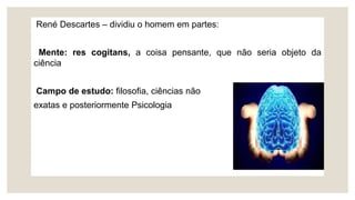 René Descartes – dividiu o homem em partes:
Mente: res cogitans, a coisa pensante, que não seria objeto da
ciência
Campo de estudo: filosofia, ciências não
exatas e posteriormente Psicologia
 