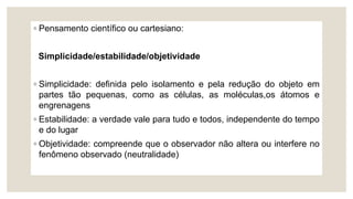 ◦ Pensamento científico ou cartesiano:
Simplicidade/estabilidade/objetividade
◦ Simplicidade: definida pelo isolamento e pela redução do objeto em
partes tão pequenas, como as células, as moléculas,os átomos e
engrenagens
◦ Estabilidade: a verdade vale para tudo e todos, independente do tempo
e do lugar
◦ Objetividade: compreende que o observador não altera ou interfere no
fenômeno observado (neutralidade)
 