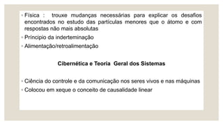 ◦ Física : trouxe mudanças necessárias para explicar os desafios
encontrados no estudo das partículas menores que o átomo e com
respostas não mais absolutas
◦ Príncipio da inderteminação
◦ Alimentação/retroalimentação
Cibernética e Teoria Geral dos Sistemas
◦ Ciência do controle e da comunicação nos seres vivos e nas máquinas
◦ Colocou em xeque o conceito de causalidade linear
 