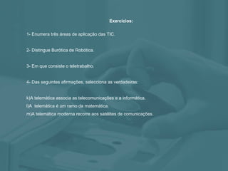 Exercícios: 1- Enumera três áreas de aplicação das TIC. 2- Distingue Burótica de Robótica. 3- Em que consiste o teletrabalho. 4- Das seguintes afirmações, selecciona as verdadeiras: A telemática associa as telecomunicações e a informática. A  telemática é um ramo da matemática. A telemática moderna recorre aos satélites de comunicações. 