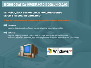 INTRODUÇÃO À ESTRUTURA E FUNCIONAMENTO  DE UM SISTEMA INFORMÁTICO Tipos de componentes fundamentais de um sistema informático Hardware conjunto dos dispositivos físicos que constituem o sistema informático Software conjunto de programas de computador, ou seja, instruções que são capazes  de fazer funcionar o  hardware , sob intervenção mais ou menos interactiva dos utilizadores 