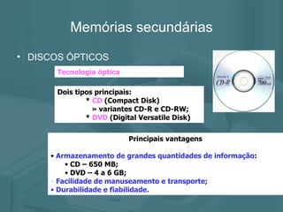 Memórias secundárias DISCOS ÓPTICOS Tecnologia óptica Dois tipos principais: *  CD  (Compact Disk)   » variantes CD-R e CD-RW; *  DVD  (Digital Versatile Disk) Principais vantagens Armazenamento de grandes quantidades de informação : CD – 650 MB; DVD – 4 a 6 GB; Facilidade de manuseamento e transporte; Durabilidade e fiabilidade. 