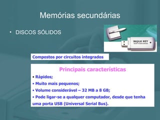 Memórias secundárias DISCOS SÓLIDOS Compostos por circuitos integrados Principais características Rápidos; Muito mais pequenos; Volume considerável – 32 MB a 8 GB; Pode ligar-se a qualquer computador, desde que tenha uma porta USB (Universal Serial Bus). 