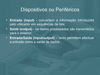 Dispositivos ou Periféricos Entrada (input) -  convertem a informação introduzida pelo utilizador em sequências de bits; Saída (output)  - os dados processados são transmitidos para o exterior; Entrada/Saída (input/output)  – tanto permitem efectuar a entrada como a saída de dados. 
