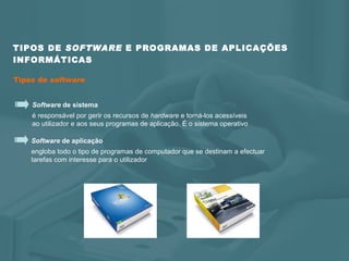 TIPOS DE  SOFTWARE  E PROGRAMAS DE APLICAÇÕES INFORMÁTICAS Tipos de  software Software  de aplicação engloba todo o tipo de programas de computador que se destinam a efectuar  tarefas com interesse para o utilizador  Software  de sistema é responsável por gerir os recursos de  hardware  e torná-los acessíveis  ao utilizador e aos seus programas de aplicação. É o sistema operativo 