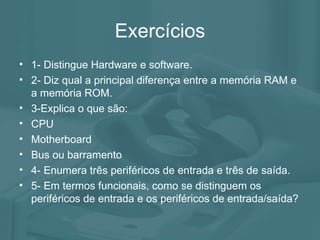 Exercícios 1- Distingue Hardware e software. 2- Diz qual a principal diferença entre a memória RAM e a memória ROM. 3-Explica o que são: CPU Motherboard Bus ou barramento 4- Enumera três periféricos de entrada e três de saída. 5- Em termos funcionais, como se distinguem os periféricos de entrada e os periféricos de entrada/saída? 