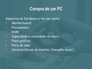 Compra de um PC Aspectos do  hardware  a ter em conta: Motherboard ; Processador; RAM; Capacidade e velocidade do disco; Placa gráfica; Placa de som; Características do monitor (tamanho maior). 