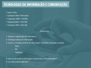 1 byte= 8 bits 1 quilobyte (KB)=1024 bytes 1 megabyte (MB)= 1024KB 1 Gigabyte(GB)= 1024 MB 1 Terabyte (TB)= 1024 GB Exercícios: 1- Explica o significado de Informática. 2- Distingue dados de informação. 3- Qual é a unidade mínima de informação? Assinala a resposta correcta: Byte Bit Gigabyte 4- Que nome se dá à informação armazenada num computador? 5- Um GB quantos MB tem? 