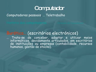 Computador Computadores pessoais .  … Teletrabalho História dos computadores  Burótica…  (escritórios electrónicos)  …  Trata-se de conceber, adaptar e utilizar meios informáticos, devidamente articulados, em escritórios de instituições ou empresas   (contabilidade, recursos humanos, gestão de stocks).  A Evolução dos Computadores 