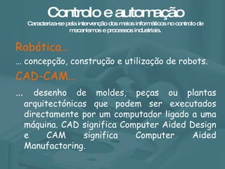 Controlo e automação Caracteriza-se pela intervenção dos meios informáticos no controlo de mecanismos e processos industriais. Robótica… …  concepção, construção e utilização de robots. CAD-CAM…   …  desenho de moldes, peças ou plantas arquitectónicas que podem ser executados directamente por um computador ligado a uma máquina. CAD significa Computer Aided Design e CAM significa Computer Aided Manufactoring. 