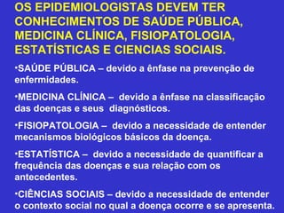 OS EPIDEMIOLOGISTAS DEVEM TER
CONHECIMENTOS DE SAÚDE PÚBLICA,
MEDICINA CLÍNICA, FISIOPATOLOGIA,
ESTATÍSTICAS E CIENCIAS SOCIAIS.
•SAÚDE PÚBLICA – devido a ênfase na prevenção de
enfermidades.
•MEDICINA CLÍNICA – devido a ênfase na classificação
das doenças e seus diagnósticos.
•FISIOPATOLOGIA – devido a necessidade de entender
mecanismos biológicos básicos da doença.
•ESTATÍSTICA – devido a necessidade de quantificar a
frequência das doenças e sua relação com os
antecedentes.
•CIÊNCIAS SOCIAIS – devido a necessidade de entender
o contexto social no qual a doença ocorre e se apresenta.
 