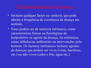Determinantes da doença
• Incluem qualquer factor ou variável, que pode
afectar a frequência de ocorrência da doença em
animais.
• Estes podem ser de natureza intrínseca, como
características físicas ou fisiológicas do
hospedeiros ou agente da doença, ou extrínseca,
como influências ambientais ou intervenções pelo
homem. Os factores intrínsecos incluem agentes
de doenças que podem ser vivos (vírus, bactérias,
etc.) ou não-vivos (calor e frio, água etc.).
 