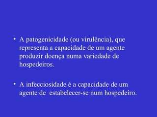 • A patogenicidade (ou virulência), que
representa a capacidade de um agente
produzir doença numa variedade de
hospedeiros.
• A infecciosidade é a capacidade de um
agente de estabelecer-se num hospedeiro.
 