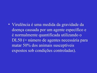 • Virulência é uma medida da gravidade da
doença causada por um agente específico e
é normalmente quantificada utilizando o
DL50 (= número de agentes necessária para
matar 50% dos animais susceptíveis
expostos sob condições controladas).
 