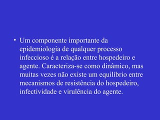 • Um componente importante da
epidemiologia de qualquer processo
infeccioso é a relação entre hospedeiro e
agente. Caracteriza-se como dinâmico, mas
muitas vezes não existe um equilíbrio entre
mecanismos de resistência do hospedeiro,
infectividade e virulência do agente.
 
