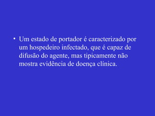 • Um estado de portador é caracterizado por
um hospedeiro infectado, que é capaz de
difusão do agente, mas tipicamente não
mostra evidência de doença clínica.
 