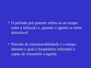 • O período pré-patente refere-se ao tempo
entre a infecção e, quando o agente se torna
detectável.
• Período de transmissibilidade é o tempo
durante o qual o hospedeiro infectado é
capaz de transmitir o agente.
 
