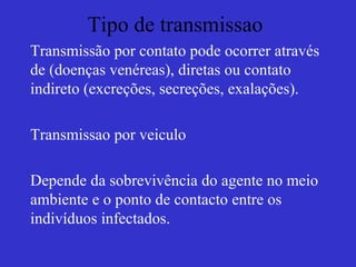 Tipo de transmissao
Transmissão por contato pode ocorrer através
de (doenças venéreas), diretas ou contato
indireto (excreções, secreções, exalações).
Transmissao por veiculo
Depende da sobrevivência do agente no meio
ambiente e o ponto de contacto entre os
indivíduos infectados.
 