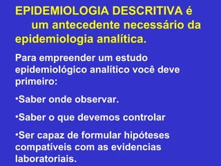 EPIDEMIOLOGIA DESCRITIVA é
um antecedente necessário da
epidemiologia analítica.
Para empreender um estudo
epidemiológico analítico você deve
primeiro:
•Saber onde observar.
•Saber o que devemos controlar
•Ser capaz de formular hipóteses
compatíveis com as evidencias
laboratoriais.
 