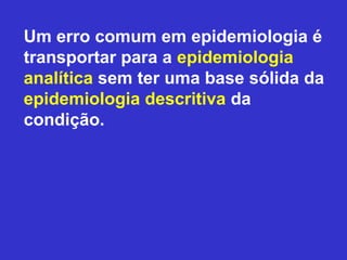 Um erro comum em epidemiologia é
transportar para a epidemiologia
analítica sem ter uma base sólida da
epidemiologia descritiva da
condição.
 