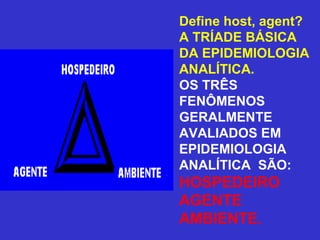 Define host, agent?
A TRÍADE BÁSICA
DA EPIDEMIOLOGIA
ANALÍTICA.
OS TRÊS
FENÔMENOS
GERALMENTE
AVALIADOS EM
EPIDEMIOLOGIA
ANALÍTICA SÃO:
HOSPEDEIRO
AGENTE
AMBIENTE.
 