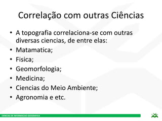 CIENCIAS DE INFORMACAO GEOGRAFICA
Correlação com outras Ciências
• A topografia correlaciona-se com outras
diversas ciencias, de entre elas:
• Matamatica;
• Fisica;
• Geomorfologia;
• Medicina;
• Ciencias do Meio Ambiente;
• Agronomia e etc.
 