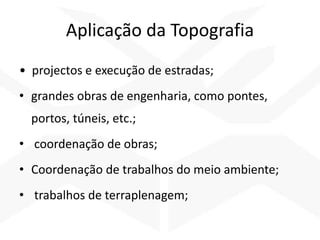 Aplicação da Topografia
• projectos e execução de estradas;
• grandes obras de engenharia, como pontes,
portos, túneis, etc.;
• coordenação de obras;
• Coordenação de trabalhos do meio ambiente;
• trabalhos de terraplenagem;
 