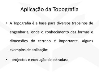 Aplicação da Topografia
• A Topografia é a base para diversos trabalhos de
engenharia, onde o conhecimento das formas e
dimensões do terreno é importante. Alguns
exemplos de aplicação:
• projectos e execução de estradas;
 
