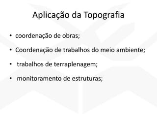 Aplicação da Topografia
• coordenação de obras;
• Coordenação de trabalhos do meio ambiente;
• trabalhos de terraplenagem;
• monitoramento de estruturas;
 