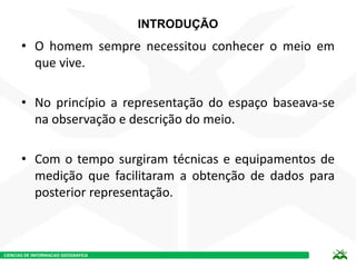CIENCIAS DE INFORMACAO GEOGRAFICA
INTRODUÇÃO
• O homem sempre necessitou conhecer o meio em
que vive.
• No princípio a representação do espaço baseava-se
na observação e descrição do meio.
• Com o tempo surgiram técnicas e equipamentos de
medição que facilitaram a obtenção de dados para
posterior representação.
 