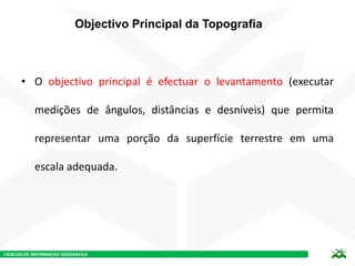 CIENCIAS DE INFORMACAO GEOGRAFICA
Objectivo Principal da Topografia
• O objectivo principal é efectuar o levantamento (executar
medições de ângulos, distâncias e desníveis) que permita
representar uma porção da superfície terrestre em uma
escala adequada.
 