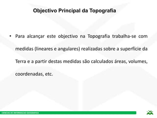 CIENCIAS DE INFORMACAO GEOGRAFICA
Objectivo Principal da Topografia
• Para alcançar este objectivo na Topografia trabalha-se com
medidas (lineares e angulares) realizadas sobre a superfície da
Terra e a partir destas medidas são calculados áreas, volumes,
coordenadas, etc.
 