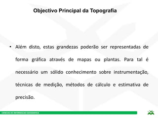 CIENCIAS DE INFORMACAO GEOGRAFICA
Objectivo Principal da Topografia
• Além disto, estas grandezas poderão ser representadas de
forma gráfica através de mapas ou plantas. Para tal é
necessário um sólido conhecimento sobre instrumentação,
técnicas de medição, métodos de cálculo e estimativa de
precisão.
 