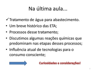 Na última aula...
✓Tratamento de água para abastecimento.
• Um breve histórico das ETA;
• Processos desse tratamento;
• Discutimos algumas reações químicas que
predominam nas etapas desses processos;
• Influência atual de tecnologias para o
consumo consciente;
2
 