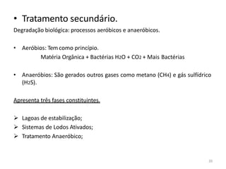 20
• Tratamento secundário.
Degradação biológica: processos aeróbicos e anaeróbicos.
• Aeróbios: Tem como princípio.
Matéria Orgânica + Bactérias H2O + CO2 + Mais Bactérias
• Anaeróbios: São gerados outros gases como metano (CH4) e gás sulfídrico
(H2S).
Apresenta três fases constituintes.
➢ Lagoas de estabilização;
➢ Sistemas de Lodos Ativados;
➢ Tratamento Anaeróbico;
 