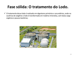 Fase sólida: O tratamento do Lodo.
✓ O tratamento desse lodo é realizado em digestores primários e secundários, onde na
ausência de oxigênio o lodo é transformado em matéria mineraliza, com baixa carga
orgânica e poucas bactérias;
28
 