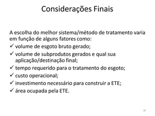 30
Considerações Finais
A escolha do melhor sistema/método de tratamento varia
em função de alguns fatores como:
✓ volume de esgoto bruto gerado;
✓ volume de subprodutos gerados e qual sua
aplicação/destinação final;
✓ tempo requerido para o tratamento do esgoto;
✓ custo operacional;
✓ investimento necessário para construir a ETE;
✓ área ocupada pela ETE.
 