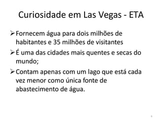 6
Curiosidade em Las Vegas - ETA
➢Fornecem água para dois milhões de
habitantes e 35 milhões de visitantes
➢É uma das cidades mais quentes e secas do
mundo;
➢Contam apenas com um lago que está cada
vez menor como única fonte de
abastecimento de água.
 