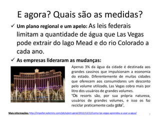 E agora? Quais são as medidas?
✓ Um plano regional e um apelo: As leis federais
limitam a quantidade de água que Las Vegas
pode extrair do lago Mead e do rio Colorado a
cada ano.
✓ As empresas lideraram as mudanças:
Apenas 3% da água da cidade é destinada aos
grandes cassinos que impulsionam a economia
do estado. Diferentemente de muitas cidades
que oferecem aos consumidores um desconto
pelo volume utilizado, Las Vegas cobra mais por
litro dos usuários de grandes volumes.
“Os resorts são, por sua própria natureza,
usuários de grandes volumes, e isso os faz
reciclar praticamente cada gota”,
Mais informações: http://impeller.xyleminc.com/pb/xylem-geral/2012/12/12/como-las-vegas-aprendeu-a-usar-a-agua/
7
 