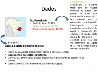 Dados
Em Minas Gerais.
• Rede de água- 86,97%
• Coleta de esgoto-74,22%
• Tratamento de esgoto- 32,76%
E no Brasil?
Acesso à coleta de esgoto no Brasil
• 48,6% da população brasileira tem acesso à coleta de esgoto;
• Apenas 39% dos esgotos sãotratados;
• A média das 100 maiores cidades brasileiras em tratamento de esgotos foi de
40,93%;
• Apenas 10 delas tratam acima de 80% de seus esgotos.
Em Juiz de Fora,
9
atualmente, a Cesama
do esgoto
trata 10%
coletado na
janeiro de
cidade. Em
2009, esse
índice era de apenas 1%.
Nos últimos anos, a
companhia tem investido
intensamente na
ampliação do sistema de
coleta e tratamento dos
efluentes na região norte
de Juiz de Fora, que é
atendida pelas Estações
de Tratamento de Esgoto
(ETEs) de Barbosa Lage e
Barreira do Triunfo.
 