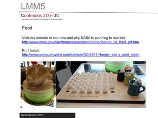 LMM5 
Conteúdos 2D e 3D 
Licenciatura em Novas Tecnologia da Comunicação 
Food 
Visit this website to see how and why NASA is planning to use this 
http://www.nasa.gov/directorates/spacetech/home/feature_3d_food_prt.htm 
Print lunch: 
http://www.computerworld.com/s/article/9242517/Hungry_Let_s_print_lunch 
raposo@ua.pt | 2014 
 