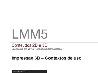 LMM5 
Conteúdos 2D e 3D 
Licenciatura em Novas Tecnologia da Comunicação 
LMM5 
Conteúdos 2D e 3D 
Licenciatura em Novas Tecnologias da Comunicação 
Impressão 3D – Contextos de uso 
raposo@ua.pt | 2014 
 