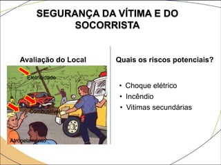 SEGURANÇA DA VÍTIMA E DO
SOCORRISTA
Avaliação do Local Quais os riscos potenciais?
• Choque elétrico
• Incêndio
• Vitimas secundárias
Eletricidade
Combustível
Atropelamento
 